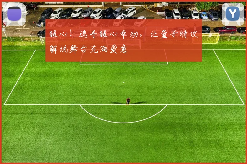 暖心！选手暖心举动，让量子特攻解说舞台充满爱意